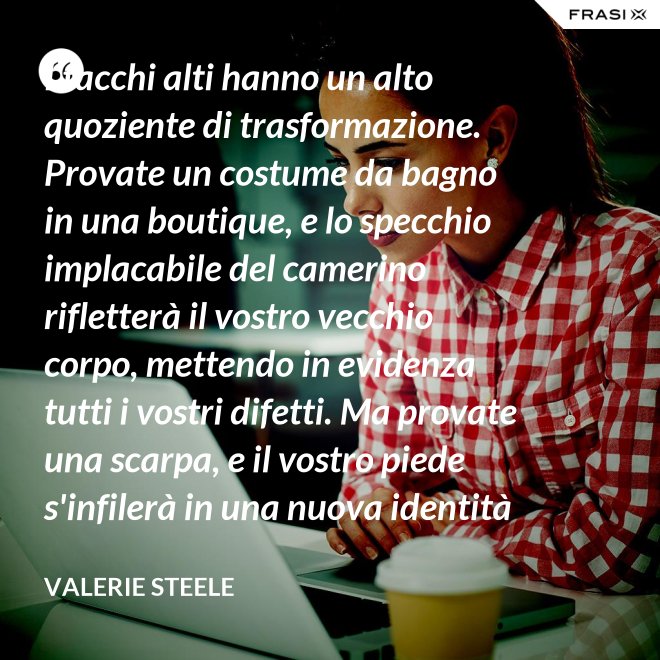 I tacchi alti hanno un alto quoziente di trasformazione. Provate un costume da bagno in una boutique, e lo specchio implacabile del camerino rifletterà il vostro vecchio corpo, mettendo in evidenza tutti i vostri difetti. Ma provate una scarpa, e il vostro piede s'infilerà in una nuova identità - Valerie Steele