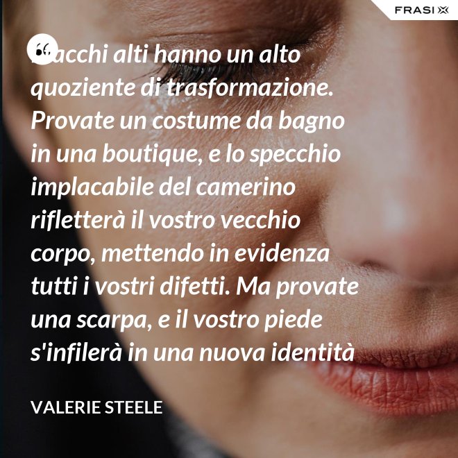 I tacchi alti hanno un alto quoziente di trasformazione. Provate un costume da bagno in una boutique, e lo specchio implacabile del camerino rifletterà il vostro vecchio corpo, mettendo in evidenza tutti i vostri difetti. Ma provate una scarpa, e il vostro piede s'infilerà in una nuova identità - Valerie Steele