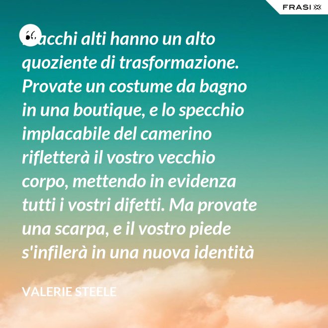 I tacchi alti hanno un alto quoziente di trasformazione. Provate un costume da bagno in una boutique, e lo specchio implacabile del camerino rifletterà il vostro vecchio corpo, mettendo in evidenza tutti i vostri difetti. Ma provate una scarpa, e il vostro piede s'infilerà in una nuova identità - Valerie Steele