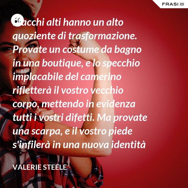 I tacchi alti hanno un alto quoziente di trasformazione. Provate un costume da bagno in una boutique, e lo specchio implacabile del camerino rifletterà il vostro vecchio corpo, mettendo in evidenza tutti i vostri difetti. Ma provate una scarpa, e il vostro piede s'infilerà in una nuova identità - Valerie Steele