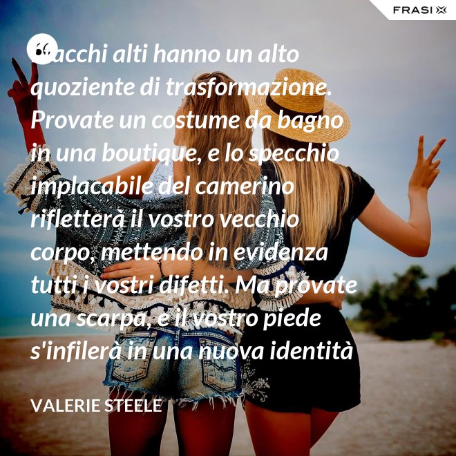 I tacchi alti hanno un alto quoziente di trasformazione. Provate un costume da bagno in una boutique, e lo specchio implacabile del camerino rifletterà il vostro vecchio corpo, mettendo in evidenza tutti i vostri difetti. Ma provate una scarpa, e il vostro piede s'infilerà in una nuova identità - Valerie Steele