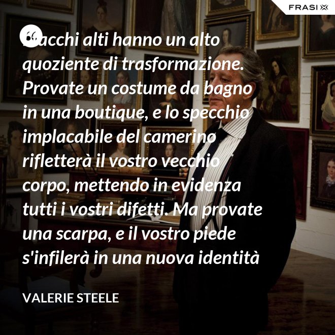 I tacchi alti hanno un alto quoziente di trasformazione. Provate un costume da bagno in una boutique, e lo specchio implacabile del camerino rifletterà il vostro vecchio corpo, mettendo in evidenza tutti i vostri difetti. Ma provate una scarpa, e il vostro piede s'infilerà in una nuova identità - Valerie Steele