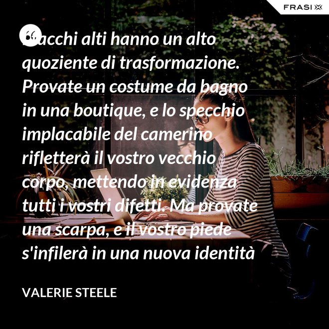 I tacchi alti hanno un alto quoziente di trasformazione. Provate un costume da bagno in una boutique, e lo specchio implacabile del camerino rifletterà il vostro vecchio corpo, mettendo in evidenza tutti i vostri difetti. Ma provate una scarpa, e il vostro piede s'infilerà in una nuova identità - Valerie Steele