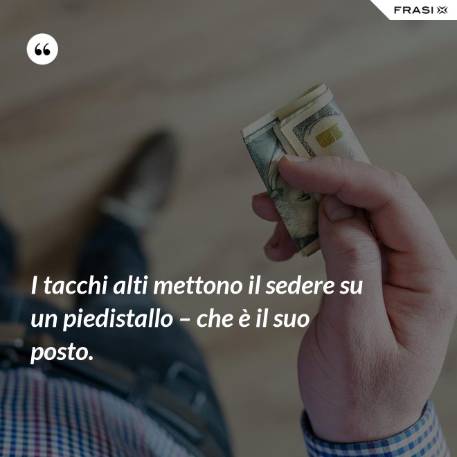 I tacchi alti mettono il sedere su un piedistallo – che è il suo posto. - Anonimo