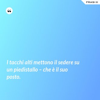I tacchi alti mettono il sedere su un piedistallo – che è il suo posto. - Anonimo