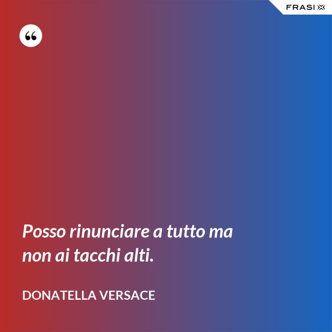 Posso rinunciare a tutto ma non ai tacchi alti. - Donatella Versace