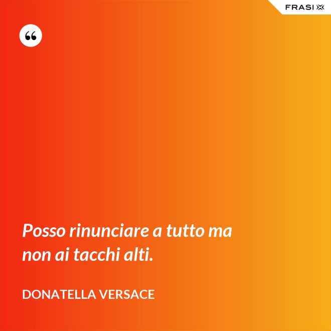 Posso rinunciare a tutto ma non ai tacchi alti. - Donatella Versace
