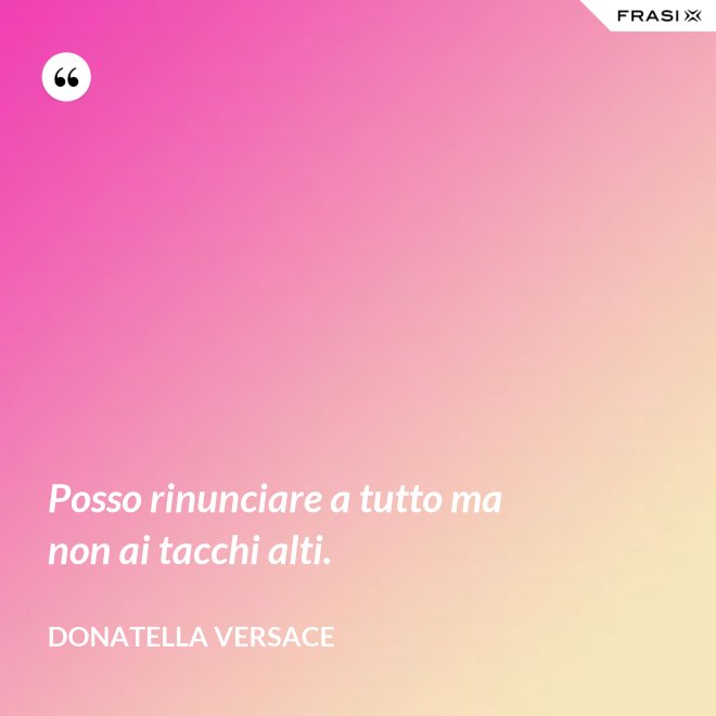 Posso rinunciare a tutto ma non ai tacchi alti. - Donatella Versace