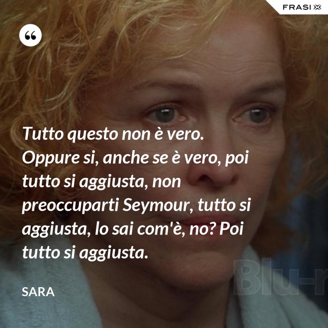 Tutto questo non è vero. Oppure si, anche se è vero, poi tutto si aggiusta, non preoccuparti Seymour, tutto si aggiusta, lo sai com'è, no? Poi tutto si aggiusta. - Sara