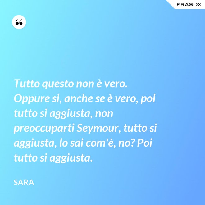 Tutto questo non è vero. Oppure si, anche se è vero, poi tutto si aggiusta, non preoccuparti Seymour, tutto si aggiusta, lo sai com'è, no? Poi tutto si aggiusta. - Sara