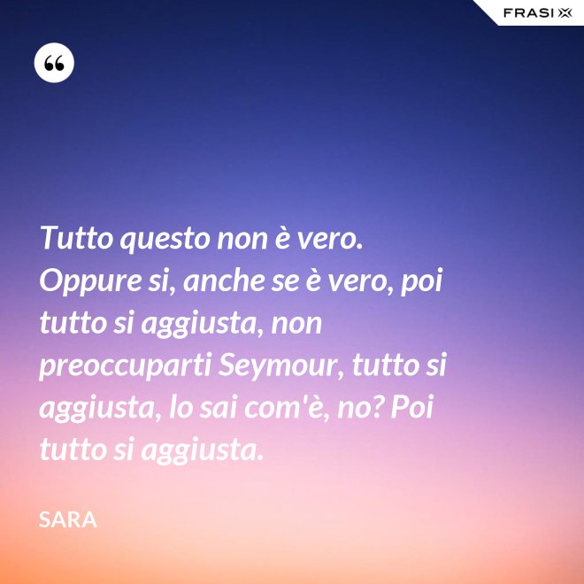 Tutto questo non è vero. Oppure si, anche se è vero, poi tutto si aggiusta, non preoccuparti Seymour, tutto si aggiusta, lo sai com'è, no? Poi tutto si aggiusta. - Sara