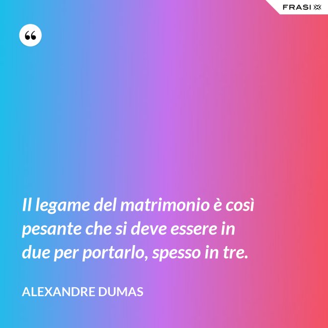 Il legame del matrimonio è così pesante che si deve essere in due per portarlo, spesso in tre. - Alexandre Dumas