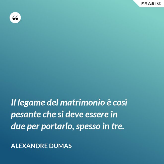 Il legame del matrimonio è così pesante che si deve essere in due per portarlo, spesso in tre. - Alexandre Dumas