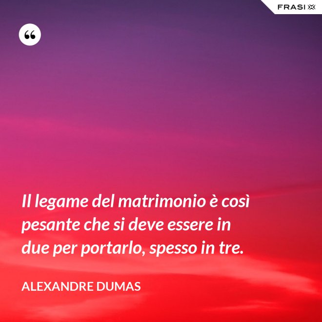 Il legame del matrimonio è così pesante che si deve essere in due per portarlo, spesso in tre. - Alexandre Dumas