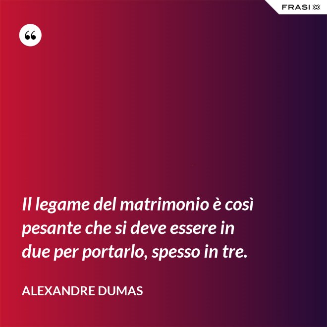 Il legame del matrimonio è così pesante che si deve essere in due per portarlo, spesso in tre. - Alexandre Dumas
