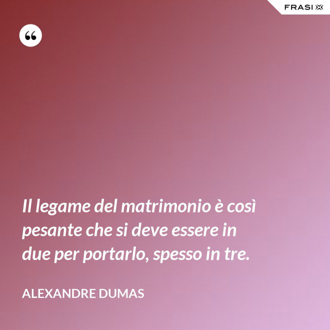 Il legame del matrimonio è così pesante che si deve essere in due per portarlo, spesso in tre. - Alexandre Dumas