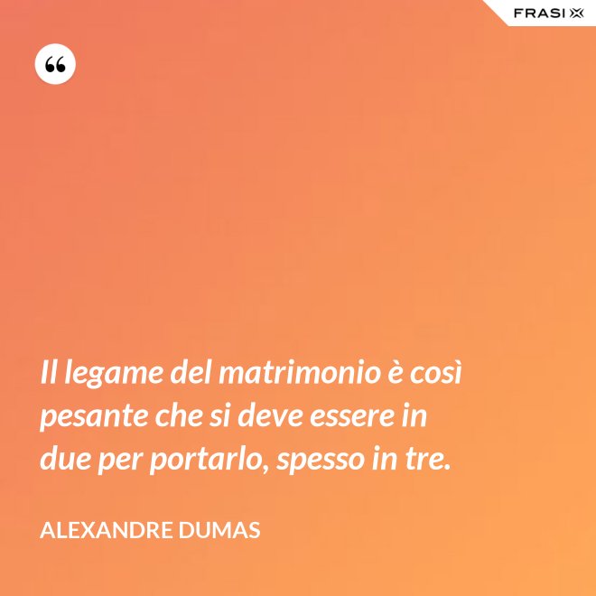 Il legame del matrimonio è così pesante che si deve essere in due per portarlo, spesso in tre. - Alexandre Dumas