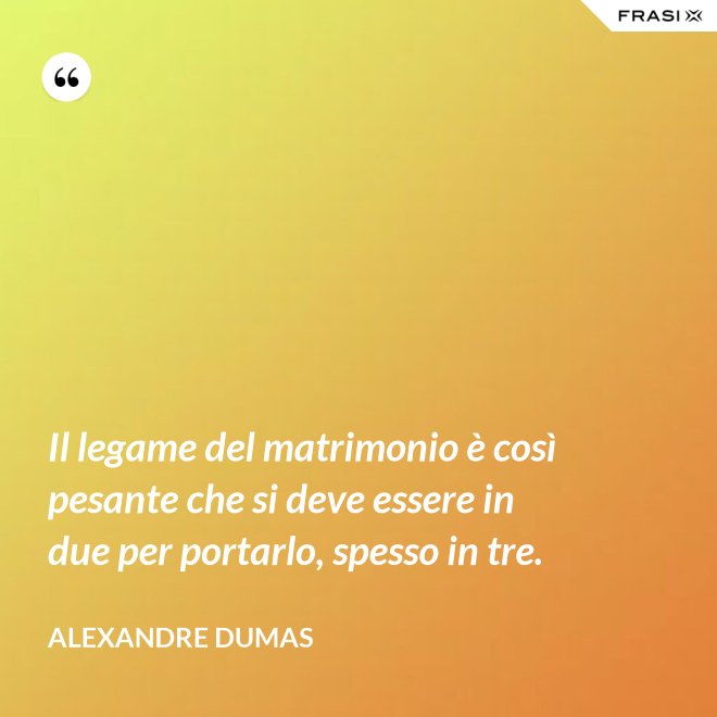 Il legame del matrimonio è così pesante che si deve essere in due per portarlo, spesso in tre. - Alexandre Dumas