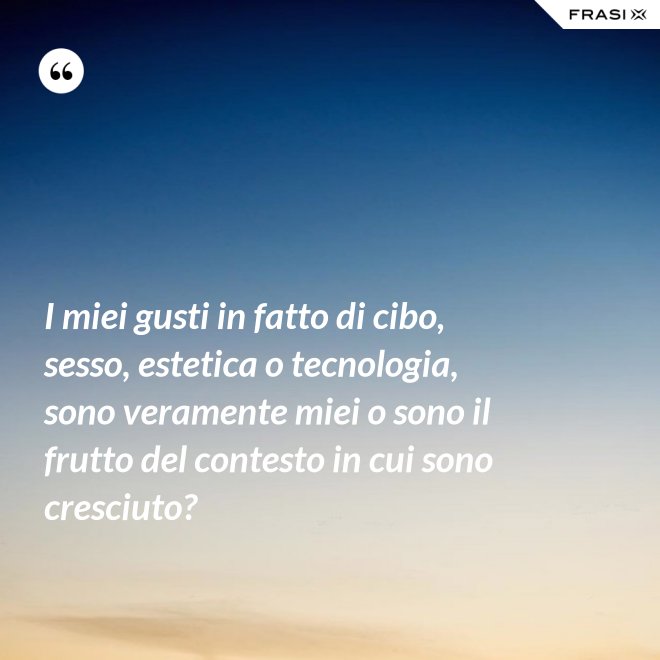 I miei gusti in fatto di cibo, sesso, estetica o tecnologia, sono veramente miei o sono il frutto del contesto in cui sono cresciuto? - Anonimo