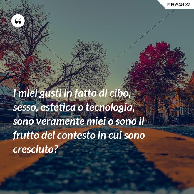 I miei gusti in fatto di cibo, sesso, estetica o tecnologia, sono veramente miei o sono il frutto del contesto in cui sono cresciuto? - Anonimo