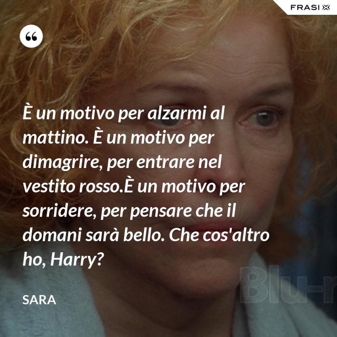 È un motivo per alzarmi al mattino. È un motivo per dimagrire, per entrare nel vestito rosso.È un motivo per sorridere, per pensare che il domani sarà bello. Che cos'altro ho, Harry? - Sara