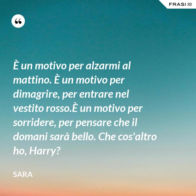 È un motivo per alzarmi al mattino. È un motivo per dimagrire, per entrare nel vestito rosso.È un motivo per sorridere, per pensare che il domani sarà bello. Che cos'altro ho, Harry? - Sara
