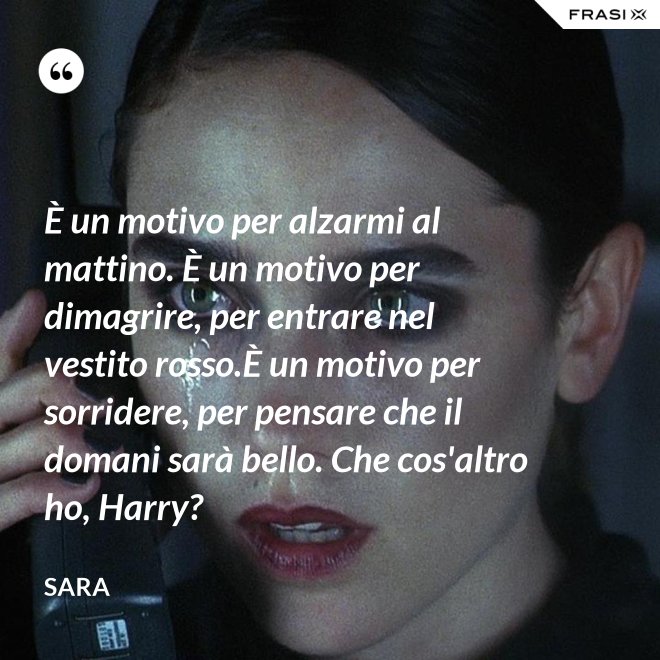 È un motivo per alzarmi al mattino. È un motivo per dimagrire, per entrare nel vestito rosso.È un motivo per sorridere, per pensare che il domani sarà bello. Che cos'altro ho, Harry? - Sara