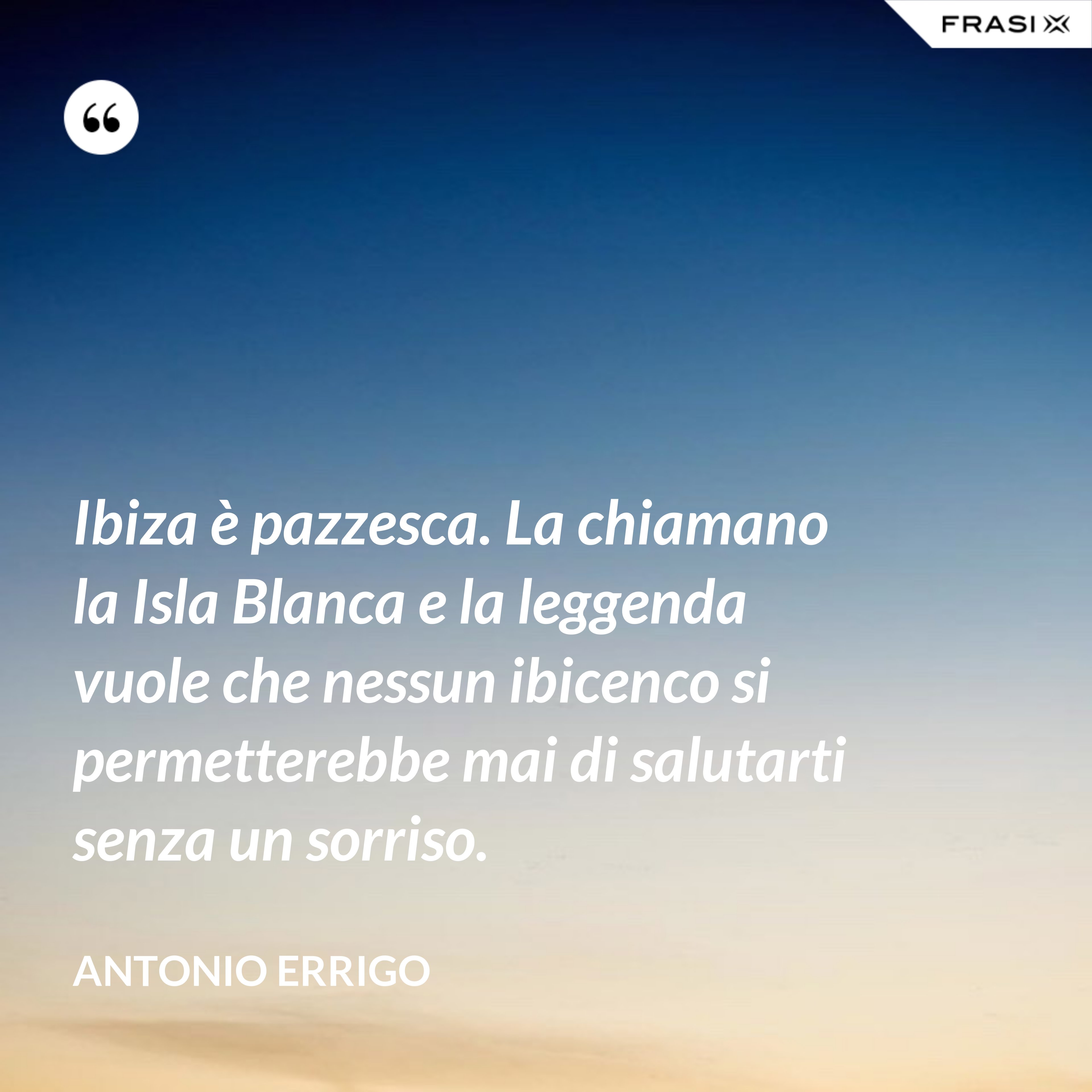 Ibiza è pazzesca. La chiamano la Isla Blanca e la leggenda vuole che nessun ibicenco si permetterebbe mai di salutarti senza un sorriso. - Antonio Errigo