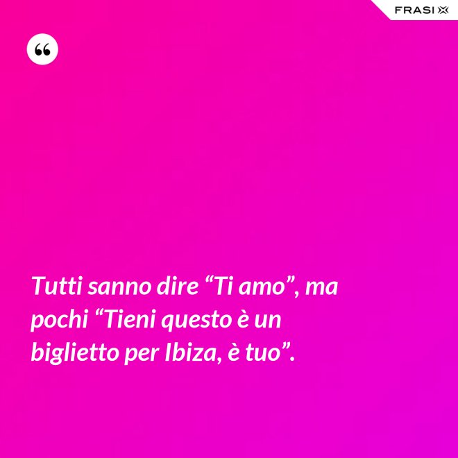 Tutti sanno dire “Ti amo”, ma pochi “Tieni questo è un biglietto per Ibiza, è tuo”. - Anonimo