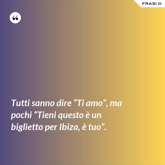 Tutti sanno dire “Ti amo”, ma pochi “Tieni questo è un biglietto per Ibiza, è tuo”. - Anonimo