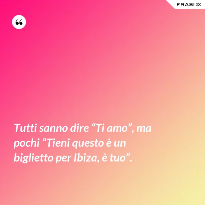 Tutti sanno dire “Ti amo”, ma pochi “Tieni questo è un biglietto per Ibiza, è tuo”. - Anonimo