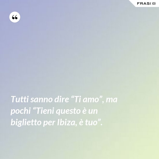 Tutti sanno dire “Ti amo”, ma pochi “Tieni questo è un biglietto per Ibiza, è tuo”. - Anonimo
