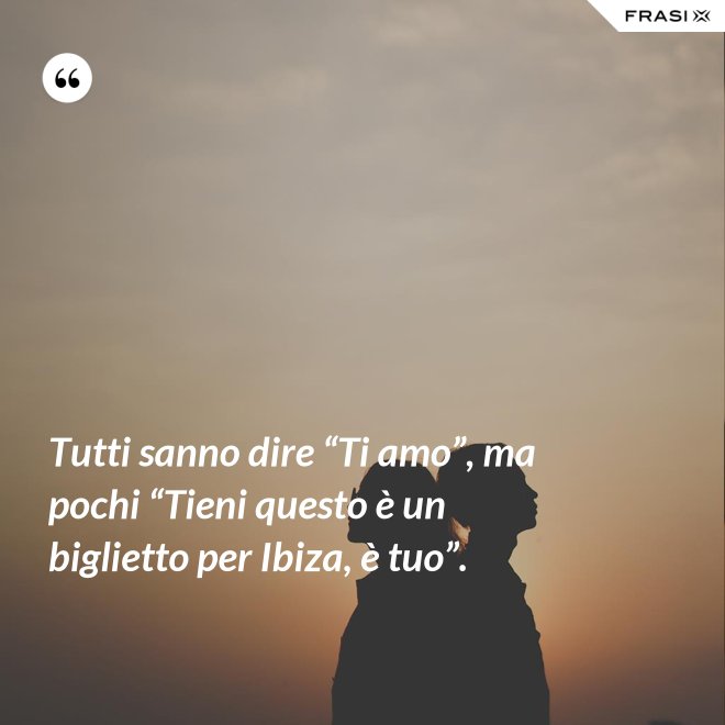 Tutti sanno dire “Ti amo”, ma pochi “Tieni questo è un biglietto per Ibiza, è tuo”. - Anonimo