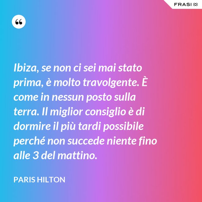 Ibiza, se non ci sei mai stato prima, è molto travolgente. È come in nessun posto sulla terra. Il miglior consiglio è di dormire il più tardi possibile perché non succede niente fino alle 3 del mattino. - Paris Hilton