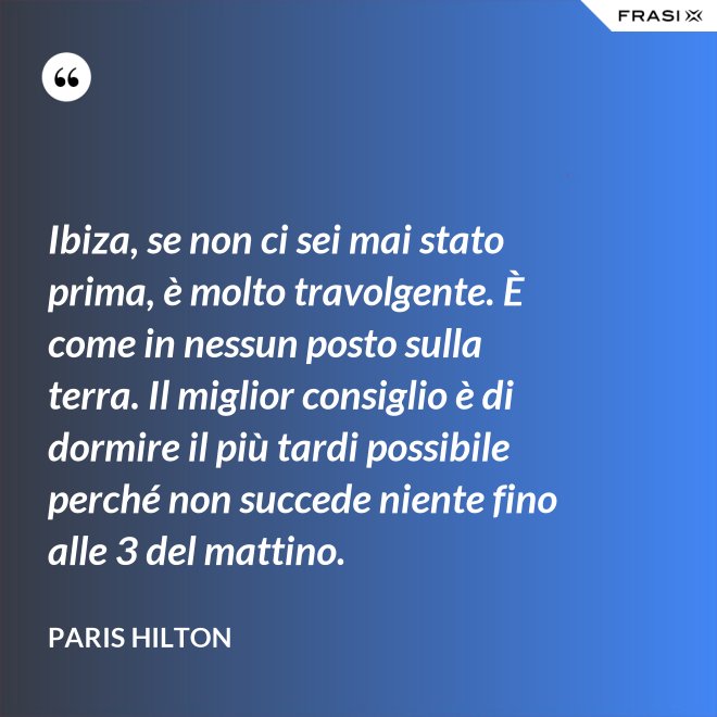 Ibiza, se non ci sei mai stato prima, è molto travolgente. È come in nessun posto sulla terra. Il miglior consiglio è di dormire il più tardi possibile perché non succede niente fino alle 3 del mattino. - Paris Hilton