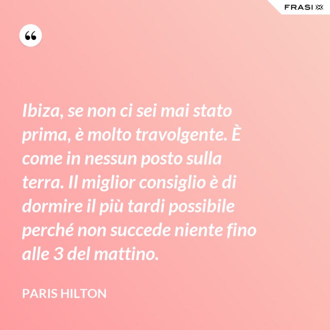 Ibiza, se non ci sei mai stato prima, è molto travolgente. È come in nessun posto sulla terra. Il miglior consiglio è di dormire il più tardi possibile perché non succede niente fino alle 3 del mattino. - Paris Hilton