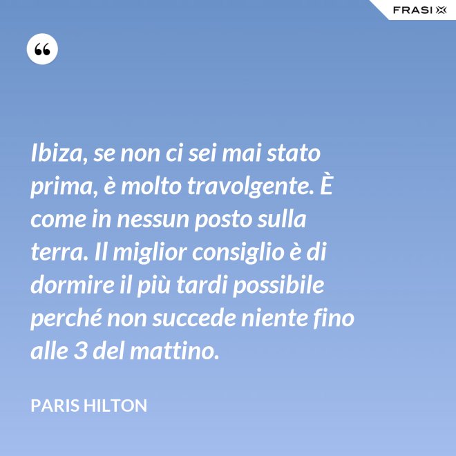 Ibiza, se non ci sei mai stato prima, è molto travolgente. È come in nessun posto sulla terra. Il miglior consiglio è di dormire il più tardi possibile perché non succede niente fino alle 3 del mattino. - Paris Hilton