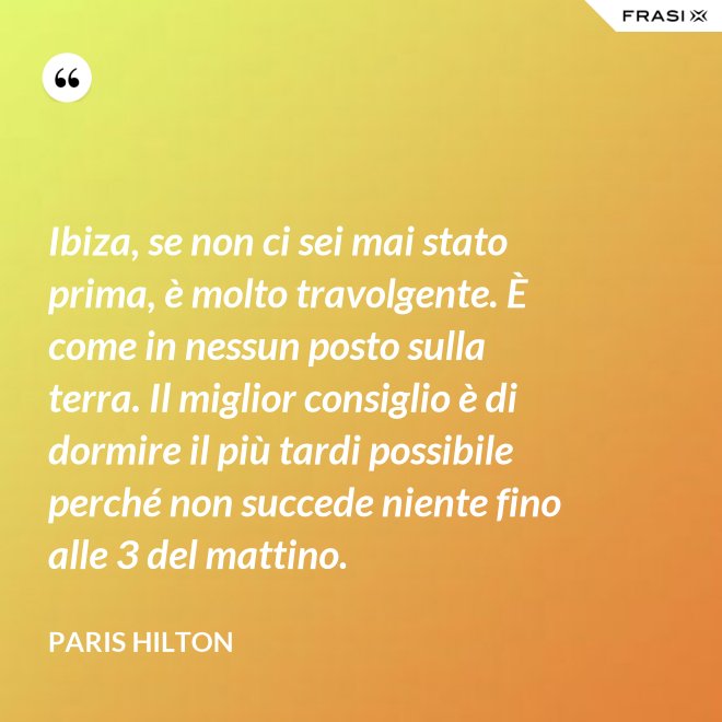 Ibiza, se non ci sei mai stato prima, è molto travolgente. È come in nessun posto sulla terra. Il miglior consiglio è di dormire il più tardi possibile perché non succede niente fino alle 3 del mattino. - Paris Hilton