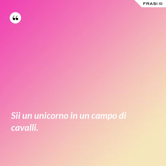 Sii un unicorno in un campo di cavalli. - Anonimo