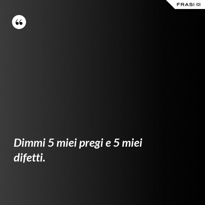 Dimmi 5 miei pregi e 5 miei difetti. - Anonimo