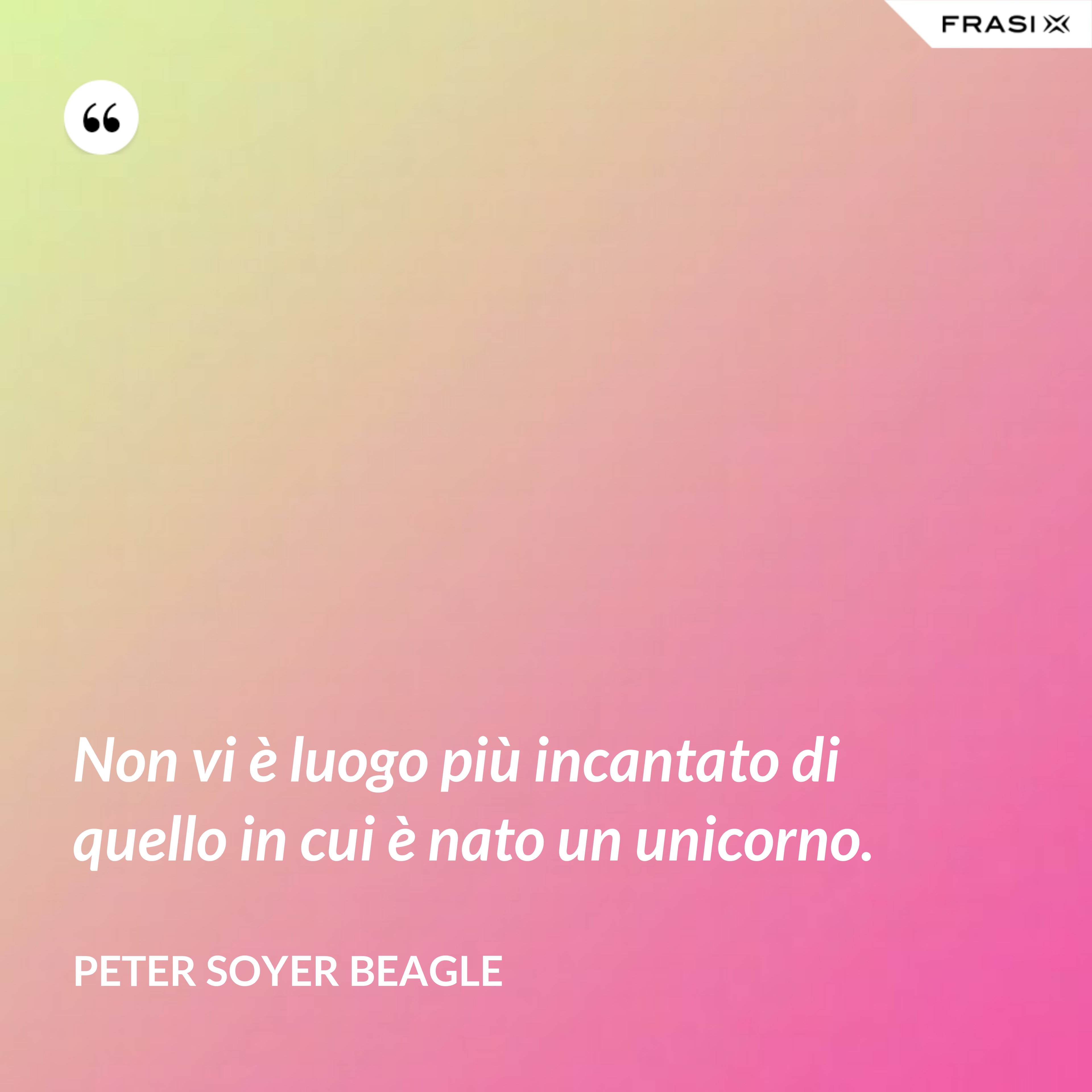 Non vi è luogo più incantato di quello in cui è nato un unicorno. - Peter Soyer Beagle