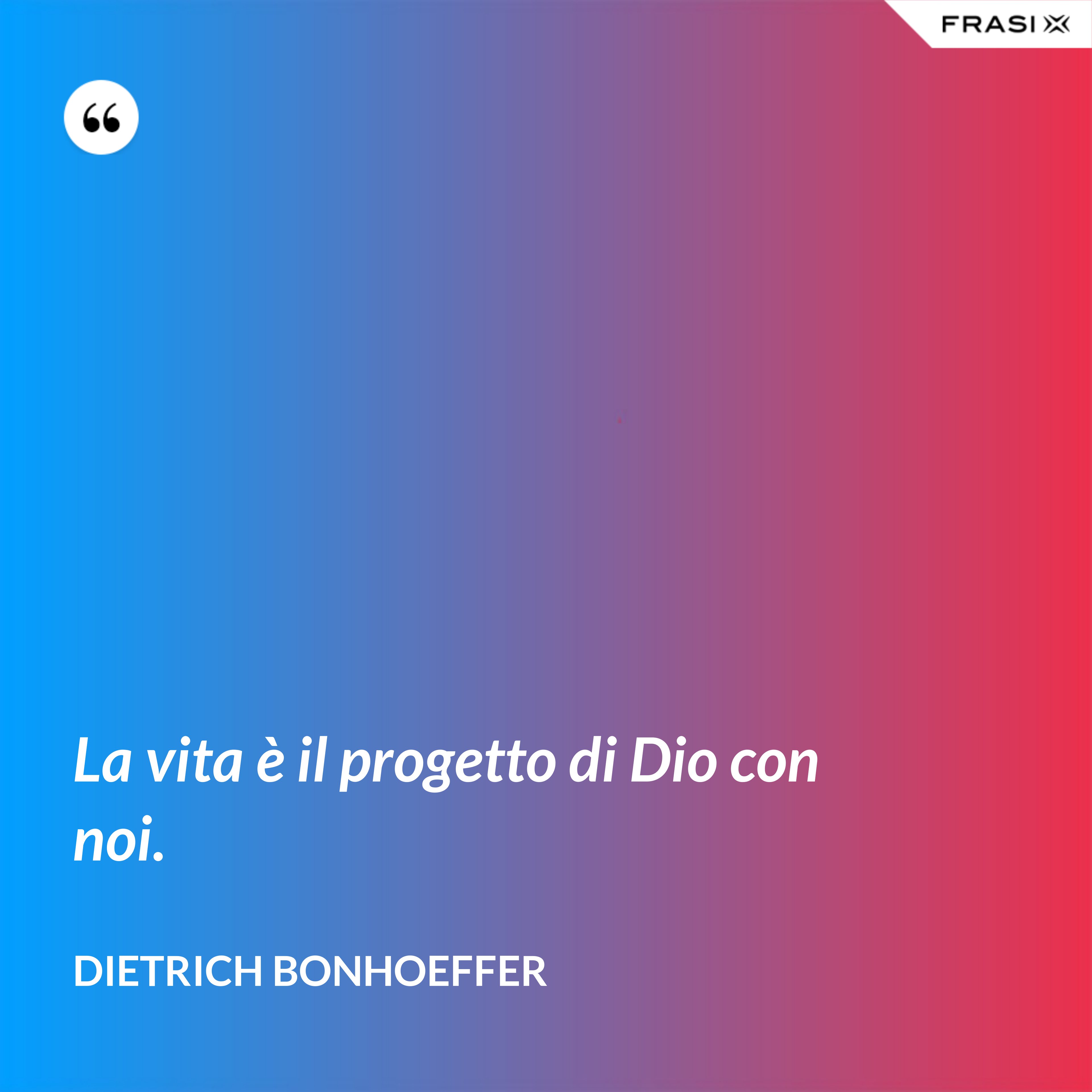 La vita è il progetto di Dio con noi. - Dietrich Bonhoeffer