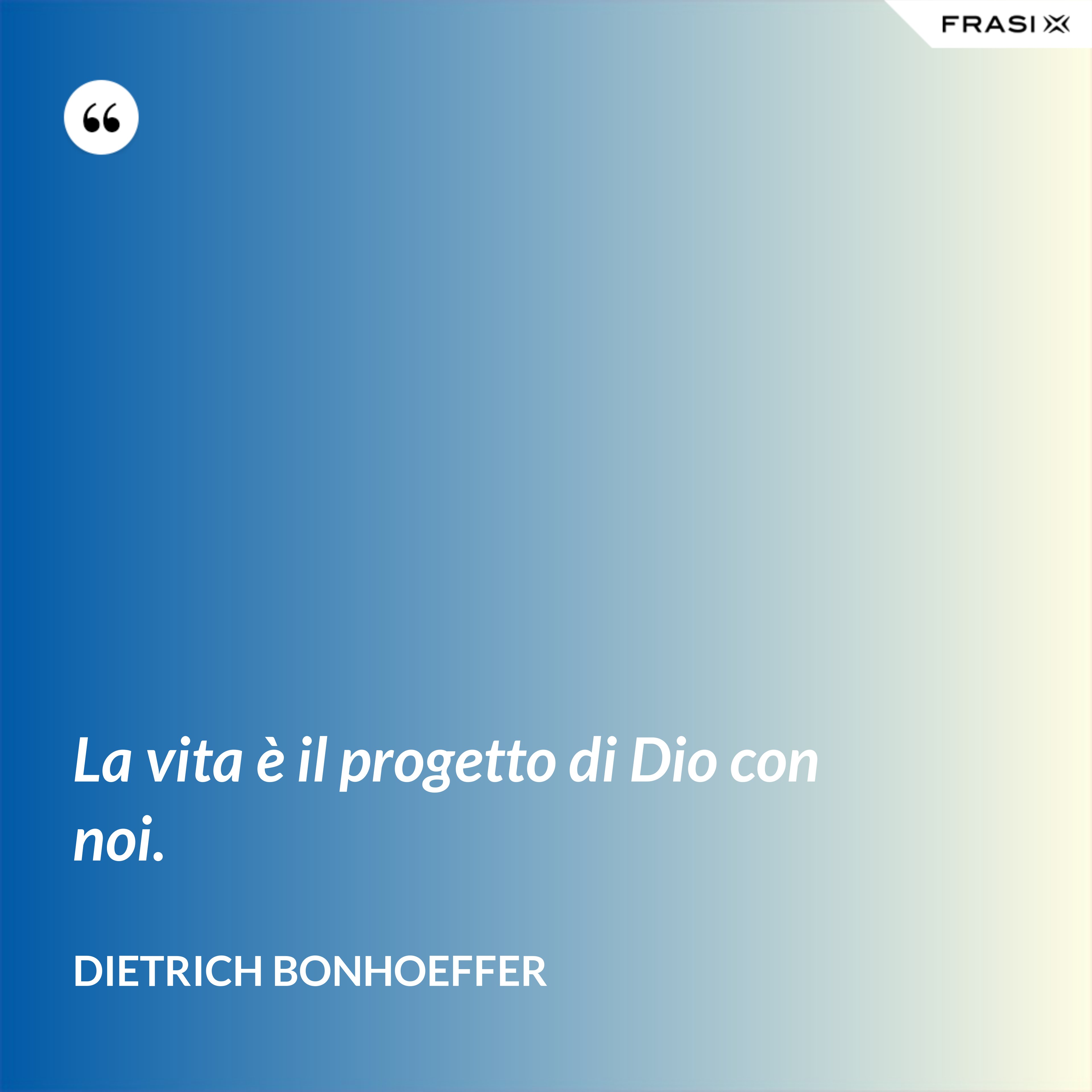 La vita è il progetto di Dio con noi. - Dietrich Bonhoeffer
