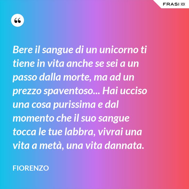 Bere il sangue di un unicorno ti tiene in vita anche se sei a un passo dalla morte, ma ad un prezzo spaventoso... Hai ucciso una cosa purissima e dal momento che il suo sangue tocca le tue labbra, vivrai una vita a metà, una vita dannata. - Fiorenzo