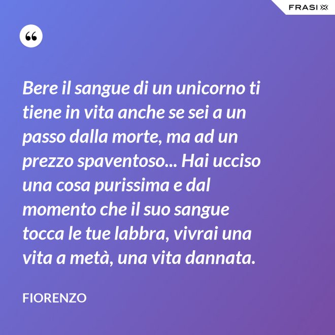 Bere il sangue di un unicorno ti tiene in vita anche se sei a un passo dalla morte, ma ad un prezzo spaventoso... Hai ucciso una cosa purissima e dal momento che il suo sangue tocca le tue labbra, vivrai una vita a metà, una vita dannata. - Fiorenzo