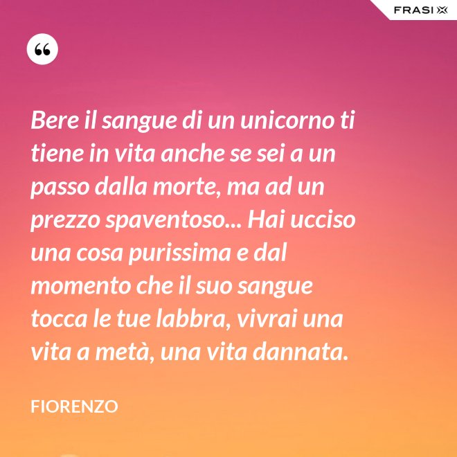 Bere il sangue di un unicorno ti tiene in vita anche se sei a un passo dalla morte, ma ad un prezzo spaventoso... Hai ucciso una cosa purissima e dal momento che il suo sangue tocca le tue labbra, vivrai una vita a metà, una vita dannata. - Fiorenzo