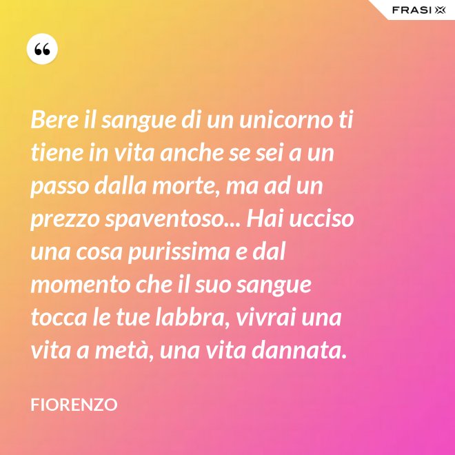 Bere il sangue di un unicorno ti tiene in vita anche se sei a un passo dalla morte, ma ad un prezzo spaventoso... Hai ucciso una cosa purissima e dal momento che il suo sangue tocca le tue labbra, vivrai una vita a metà, una vita dannata. - Fiorenzo
