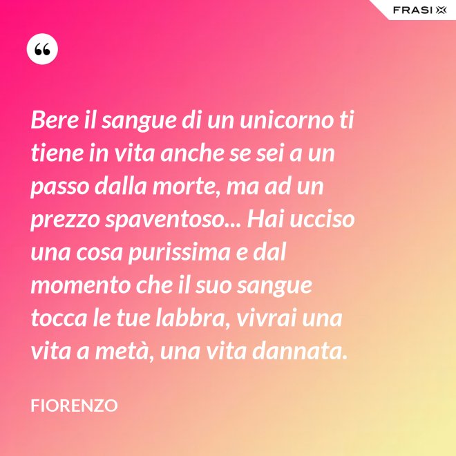 Bere il sangue di un unicorno ti tiene in vita anche se sei a un passo dalla morte, ma ad un prezzo spaventoso... Hai ucciso una cosa purissima e dal momento che il suo sangue tocca le tue labbra, vivrai una vita a metà, una vita dannata. - Fiorenzo