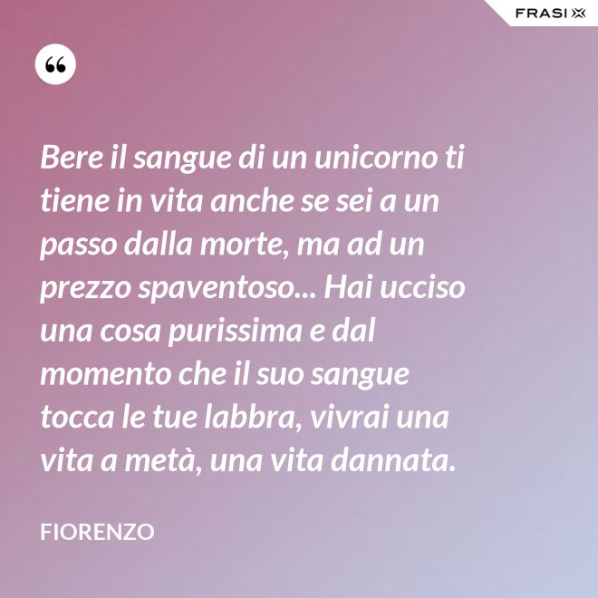 Bere il sangue di un unicorno ti tiene in vita anche se sei a un passo dalla morte, ma ad un prezzo spaventoso... Hai ucciso una cosa purissima e dal momento che il suo sangue tocca le tue labbra, vivrai una vita a metà, una vita dannata. - Fiorenzo