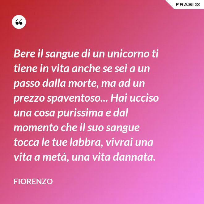 Bere il sangue di un unicorno ti tiene in vita anche se sei a un passo dalla morte, ma ad un prezzo spaventoso... Hai ucciso una cosa purissima e dal momento che il suo sangue tocca le tue labbra, vivrai una vita a metà, una vita dannata. - Fiorenzo
